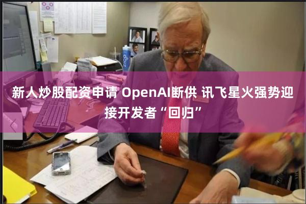 新人炒股配资申请 OpenAI断供 讯飞星火强势迎接开发者“回归”