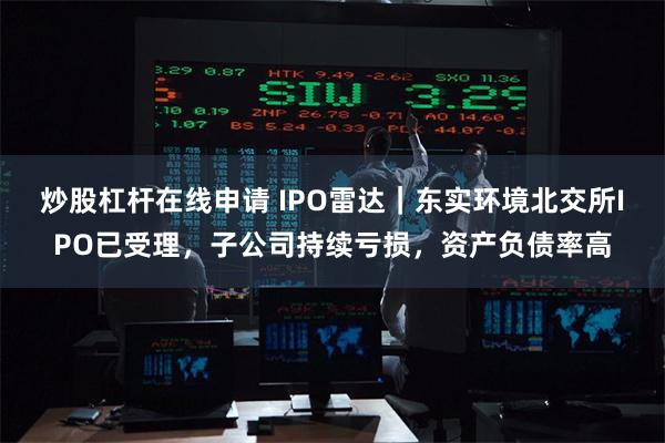 炒股杠杆在线申请 IPO雷达｜东实环境北交所IPO已受理，子公司持续亏损，资产负债率高