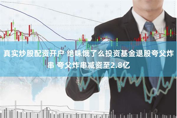 真实炒股配资开户 绝味饿了么投资基金退股夸父炸串 夸父炸串减资至2.8亿