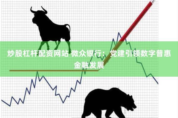 炒股杠杆配资网站 微众银行：党建引领数字普惠金融发展