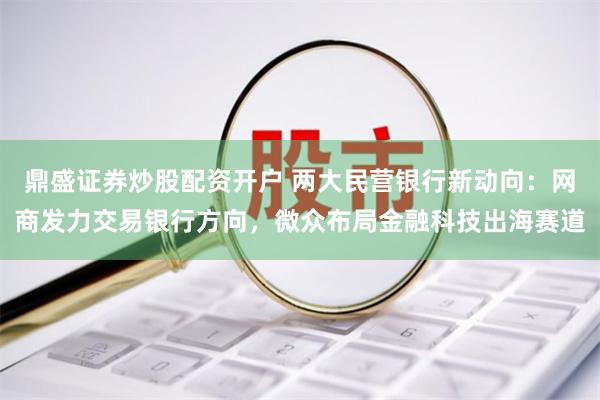 鼎盛证券炒股配资开户 两大民营银行新动向：网商发力交易银行方向，微众布局金融科技出海赛道