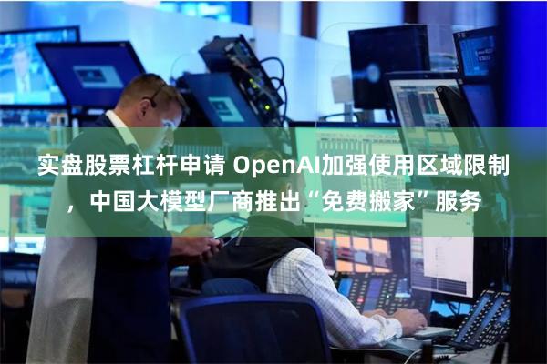 实盘股票杠杆申请 OpenAI加强使用区域限制，中国大模型厂商推出“免费搬家”服务