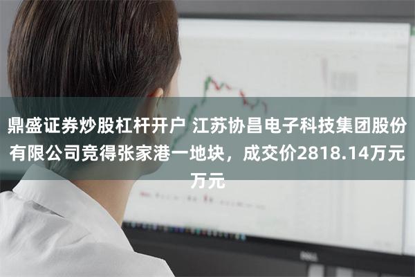 鼎盛证券炒股杠杆开户 江苏协昌电子科技集团股份有限公司竞得张家港一地块，成交价2818.14万元
