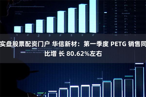 实盘股票配资门户 华信新材：第一季度 PETG 销售同比增 长 80.62%左右