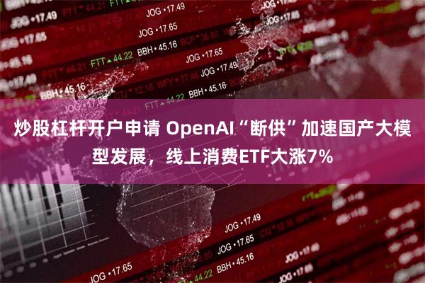 炒股杠杆开户申请 OpenAI“断供”加速国产大模型发展，线上消费ETF大涨7%