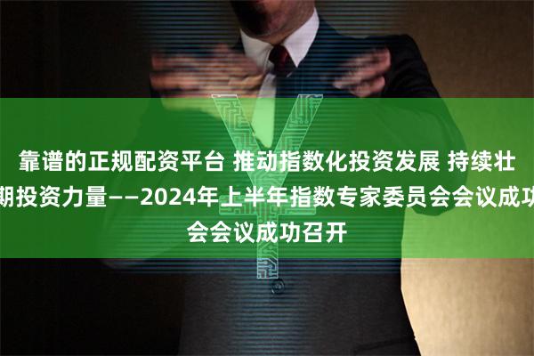 靠谱的正规配资平台 推动指数化投资发展 持续壮大长期投资力量——2024年上半年指数专家委员会会议成功召开