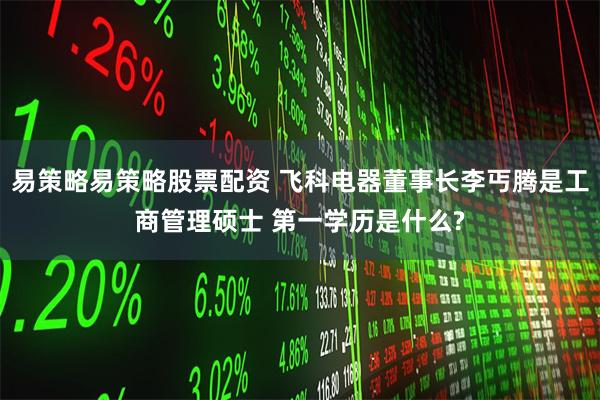 易策略易策略股票配资 飞科电器董事长李丐腾是工商管理硕士 第一学历是什么?