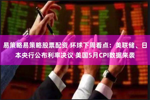 易策略易策略股票配资 环球下周看点：美联储、日本央行公布利率决议 美国5月CPI数据来袭