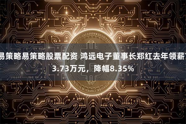 易策略易策略股票配资 鸿远电子董事长郑红去年领薪73.73万元，降幅8.35%