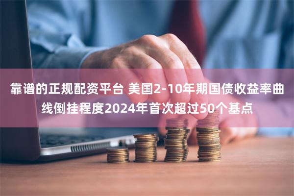 靠谱的正规配资平台 美国2-10年期国债收益率曲线倒挂程度2024年首次超过50个基点