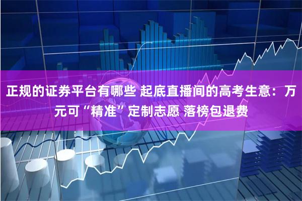 正规的证券平台有哪些 起底直播间的高考生意：万元可“精准”定制志愿 落榜包退费