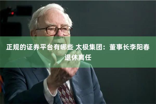正规的证券平台有哪些 太极集团：董事长李阳春退休离任