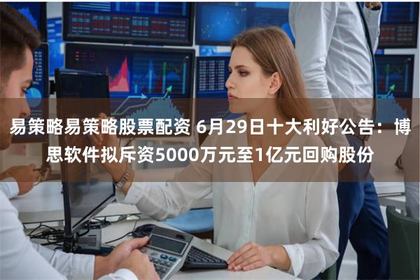 易策略易策略股票配资 6月29日十大利好公告：博思软件拟斥资5000万元至1亿元回购股份