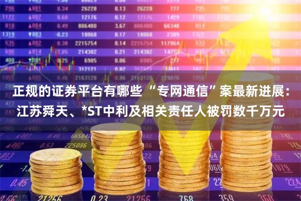正规的证券平台有哪些 “专网通信”案最新进展：江苏舜天、*ST中利及相关责任人被罚数千万元