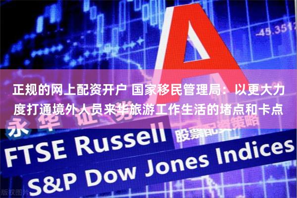 正规的网上配资开户 国家移民管理局：以更大力度打通境外人员来华旅游工作生活的堵点和卡点