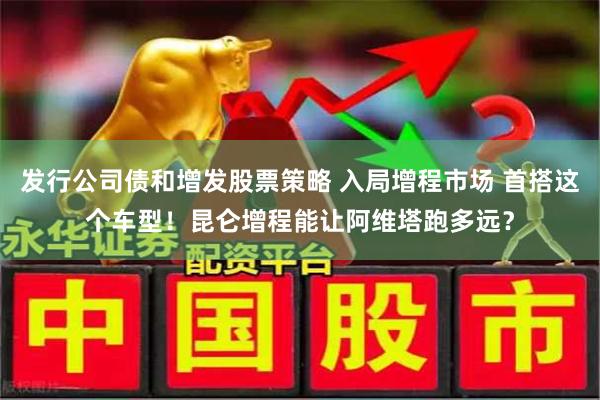 发行公司债和增发股票策略 入局增程市场 首搭这个车型！昆仑增程能让阿维塔跑多远？