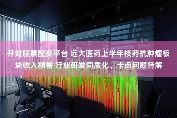 开封股票配资平台 远大医药上半年核药抗肿瘤板块收入翻番 行业研发同质化、卡点问题待解
