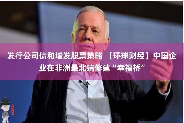 发行公司债和增发股票策略 【环球财经】中国企业在非洲最北端修建“幸福桥”