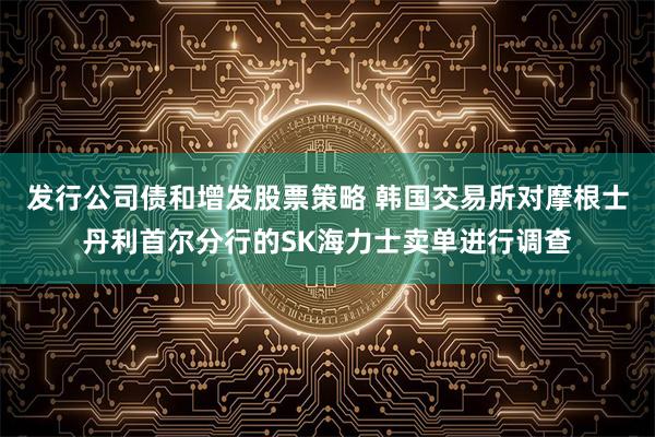 发行公司债和增发股票策略 韩国交易所对摩根士丹利首尔分行的SK海力士卖单进行调查