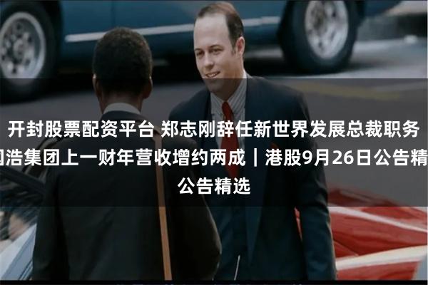 开封股票配资平台 郑志刚辞任新世界发展总裁职务 国浩集团上一财年营收增约两成｜港股9月26日公告精选