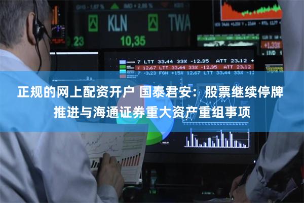 正规的网上配资开户 国泰君安：股票继续停牌 推进与海通证券重大资产重组事项