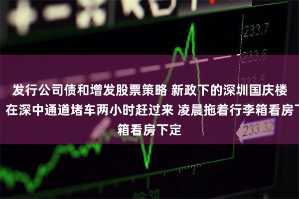 发行公司债和增发股票策略 新政下的深圳国庆楼市：在深中通道堵车两小时赶过来 凌晨拖着行李箱看房下定