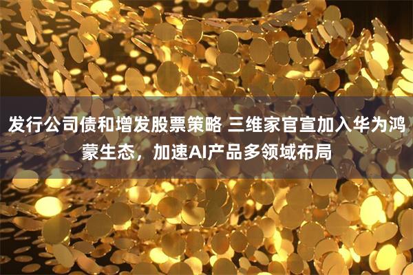 发行公司债和增发股票策略 三维家官宣加入华为鸿蒙生态，加速AI产品多领域布局