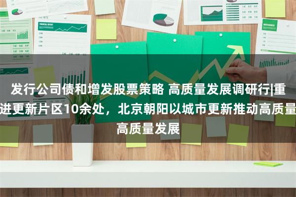 发行公司债和增发股票策略 高质量发展调研行|重点推进更新片区10余处，北京朝阳以城市更新推动高质量发展