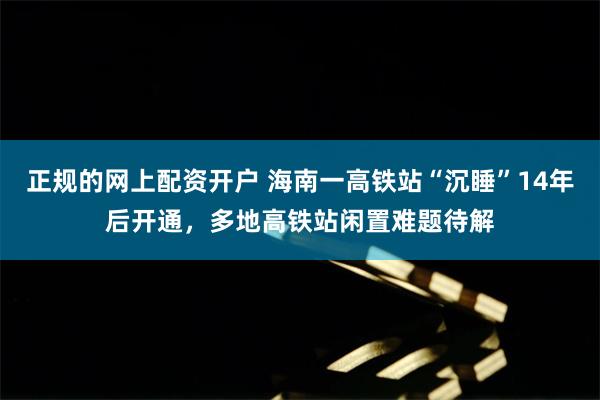 正规的网上配资开户 海南一高铁站“沉睡”14年后开通，多地高铁站闲置难题待解
