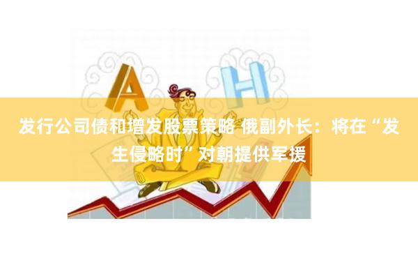 发行公司债和增发股票策略 俄副外长：将在“发生侵略时”对朝提供军援