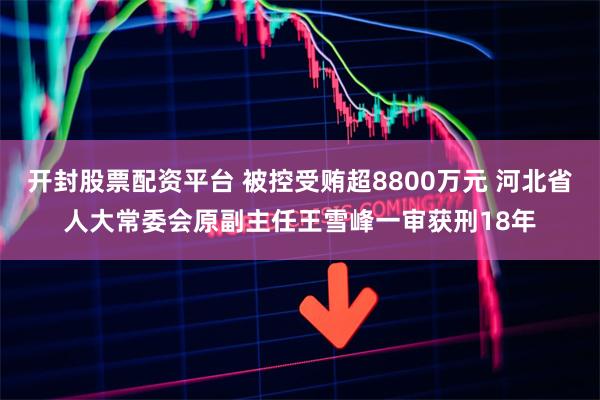 开封股票配资平台 被控受贿超8800万元 河北省人大常委会原副主任王雪峰一审获刑18年