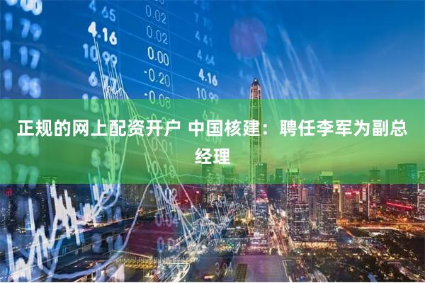 正规的网上配资开户 中国核建：聘任李军为副总经理