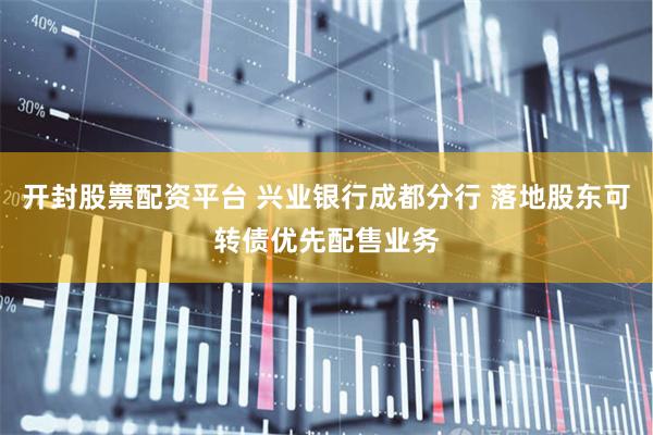 开封股票配资平台 兴业银行成都分行 落地股东可转债优先配售业务