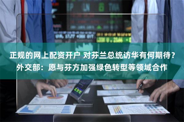 正规的网上配资开户 对芬兰总统访华有何期待？外交部：愿与芬方加强绿色转型等领域合作