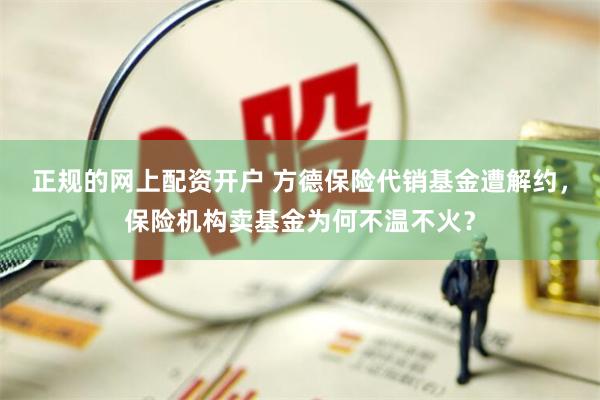 正规的网上配资开户 方德保险代销基金遭解约，保险机构卖基金为何不温不火？