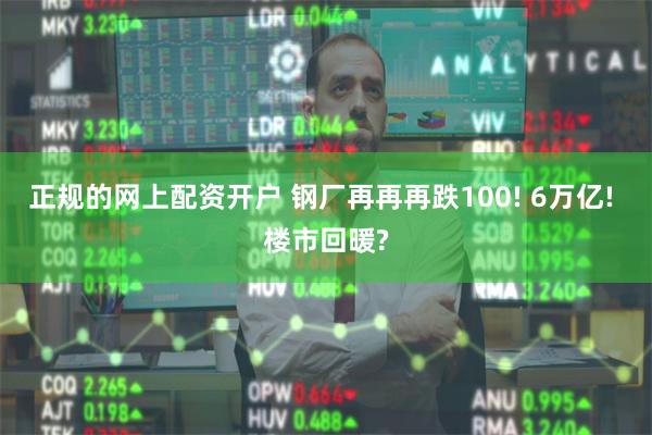 正规的网上配资开户 钢厂再再再跌100! 6万亿! 楼市回暖?