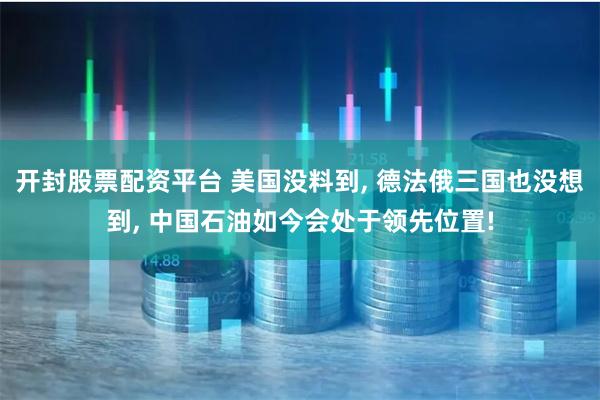 开封股票配资平台 美国没料到, 德法俄三国也没想到, 中国石油如今会处于领先位置!