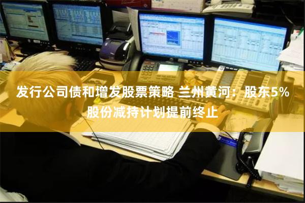 发行公司债和增发股票策略 兰州黄河：股东5%股份减持计划提前终止