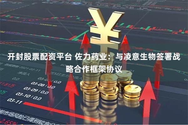 开封股票配资平台 佐力药业：与凌意生物签署战略合作框架协议