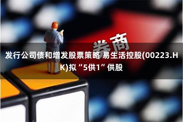 发行公司债和增发股票策略 易生活控股(00223.HK)拟“5供1”供股