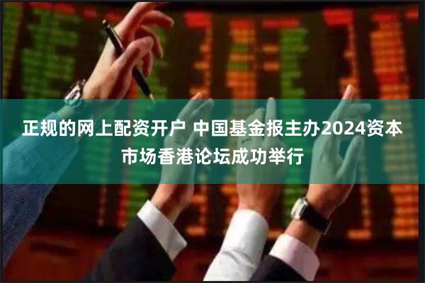 正规的网上配资开户 中国基金报主办2024资本市场香港论坛成功举行