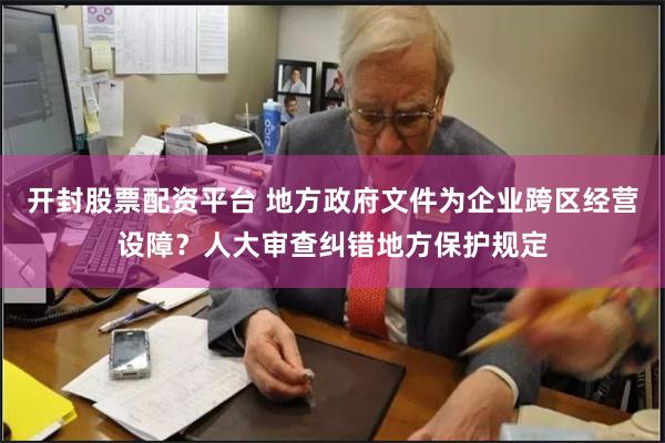 开封股票配资平台 地方政府文件为企业跨区经营设障？人大审查纠错地方保护规定