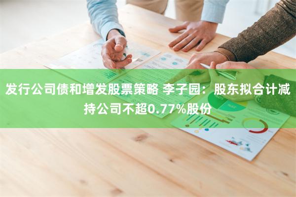 发行公司债和增发股票策略 李子园：股东拟合计减持公司不超0.77%股份