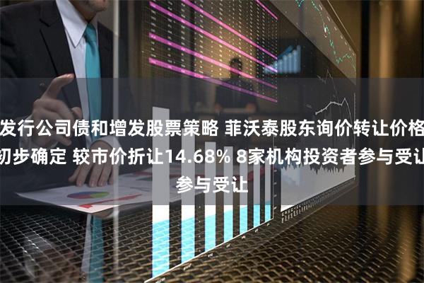 发行公司债和增发股票策略 菲沃泰股东询价转让价格初步确定 较市价折让14.68% 8家机构投资者参与受让