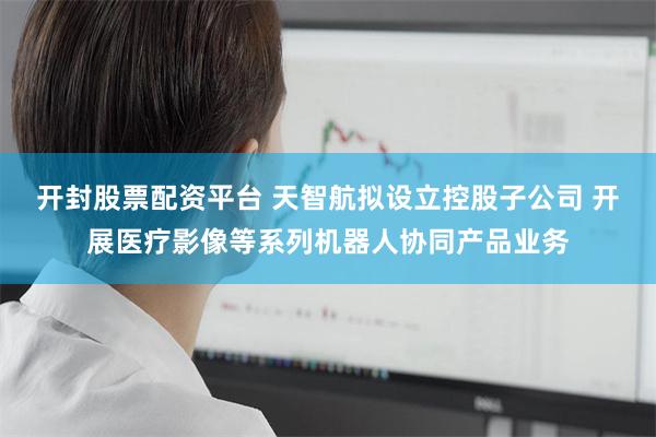 开封股票配资平台 天智航拟设立控股子公司 开展医疗影像等系列机器人协同产品业务