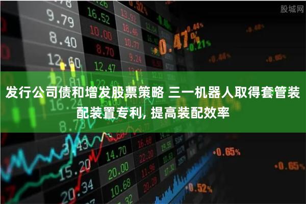 发行公司债和增发股票策略 三一机器人取得套管装配装置专利, 提高装配效率