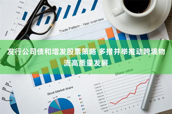 发行公司债和增发股票策略 多措并举推动跨境物流高质量发展
