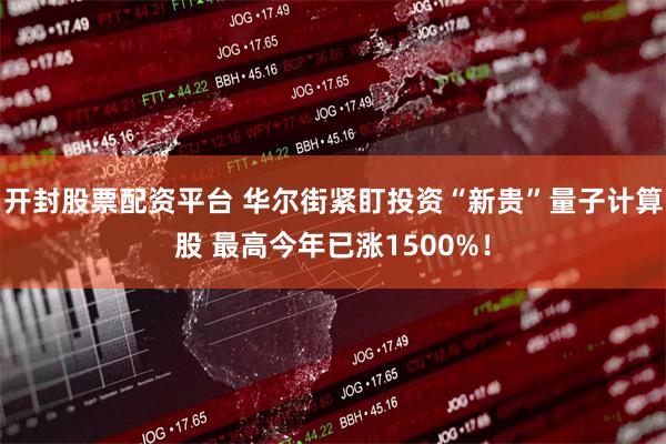 开封股票配资平台 华尔街紧盯投资“新贵”量子计算股 最高今年已涨1500%！