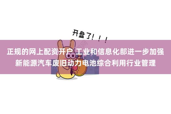 正规的网上配资开户 工业和信息化部进一步加强新能源汽车废旧动力电池综合利用行业管理