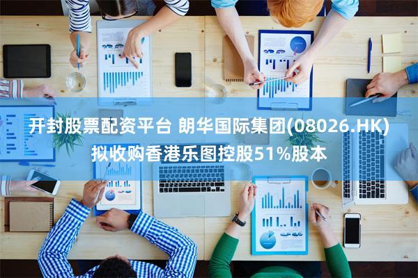开封股票配资平台 朗华国际集团(08026.HK)拟收购香港乐图控股51%股本